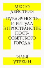 Книга - Илья Владимирович Утехин - Место действия. Публичность и ритуал в пространстве постсоветского города (fb2) читать без регистрации